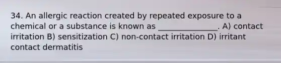 34. An allergic reaction created by repeated exposure to a chemical or a substance is known as _______________. A) contact irritation B) sensitization C) non-contact irritation D) irritant contact dermatitis