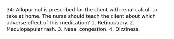 34: Allopurinol is prescribed for the client with renal calculi to take at home. The nurse should teach the client about which adverse effect of this medication? 1. Retinopathy. 2. Maculopapular rash. 3. Nasal congestion. 4. Dizziness.