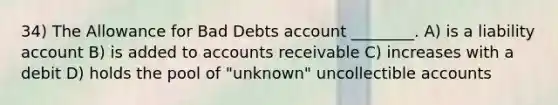 34) The Allowance for Bad Debts account ________. A) is a liability account B) is added to accounts receivable C) increases with a debit D) holds the pool of "unknown" uncollectible accounts