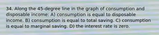 34. Along the 45-degree line in the graph of consumption and disposable income: A) consumption is equal to disposable income. B) consumption is equal to total saving. C) consumption is equal to marginal saving. D) the interest rate is zero.