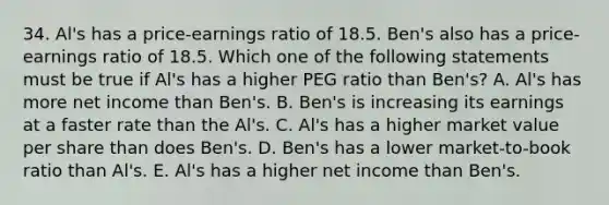 34. Al's has a price-earnings ratio of 18.5. Ben's also has a price-earnings ratio of 18.5. Which one of the following statements must be true if Al's has a higher PEG ratio than Ben's? A. Al's has more net income than Ben's. B. Ben's is increasing its earnings at a faster rate than the Al's. C. Al's has a higher market value per share than does Ben's. D. Ben's has a lower market-to-book ratio than Al's. E. Al's has a higher net income than Ben's.