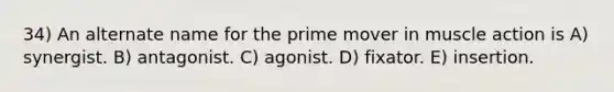 34) An alternate name for the prime mover in muscle action is A) synergist. B) antagonist. C) agonist. D) fixator. E) insertion.