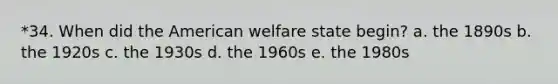 *34. When did the American welfare state begin? a. the 1890s b. the 1920s c. the 1930s d. the 1960s e. the 1980s