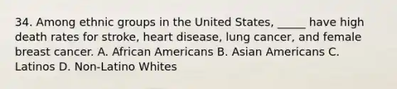 34. Among ethnic groups in the United States, _____ have high death rates for stroke, heart disease, lung cancer, and female breast cancer. A. African Americans B. Asian Americans C. Latinos D. Non-Latino Whites