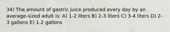 34) The amount of gastric juice produced every day by an average-sized adult is: A) 1-2 liters B) 2-3 liters C) 3-4 liters D) 2-3 gallons E) 1-2 gallons