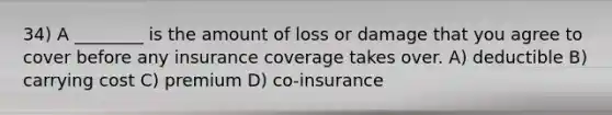 34) A ________ is the amount of loss or damage that you agree to cover before any insurance coverage takes over. A) deductible B) carrying cost C) premium D) co-insurance