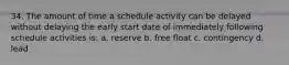 34. The amount of time a schedule activity can be delayed without delaying the early start date of immediately following schedule activities is: a. reserve b. free float c. contingency d. lead