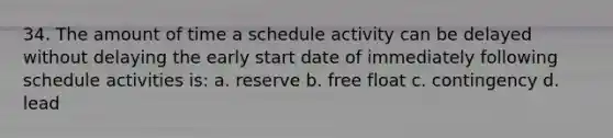 34. The amount of time a schedule activity can be delayed without delaying the early start date of immediately following schedule activities is: a. reserve b. free float c. contingency d. lead