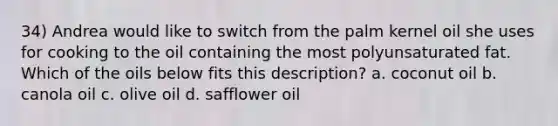 34) Andrea would like to switch from the palm kernel oil she uses for cooking to the oil containing the most polyunsaturated fat. Which of the oils below fits this description? a. coconut oil b. canola oil c. olive oil d. safflower oil