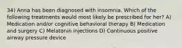 34) Anna has been diagnosed with insomnia. Which of the following treatments would most likely be prescribed for her? A) Medication and/or cognitive behavioral therapy B) Medication and surgery C) Melatonin injections D) Continuous positive airway pressure device