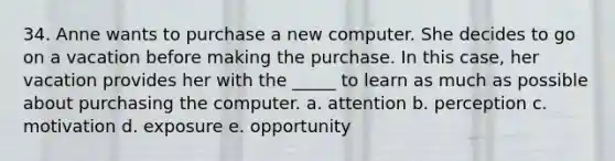 34. Anne wants to purchase a new computer. She decides to go on a vacation before making the purchase. In this case, her vacation provides her with the _____ to learn as much as possible about purchasing the computer. a. attention b. perception c. motivation d. exposure e. opportunity