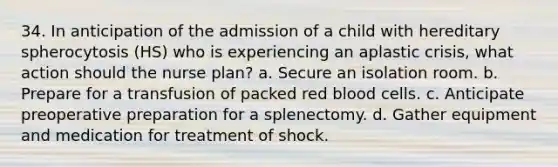 34. In anticipation of the admission of a child with hereditary spherocytosis (HS) who is experiencing an aplastic crisis, what action should the nurse plan? a. Secure an isolation room. b. Prepare for a transfusion of packed red blood cells. c. Anticipate preoperative preparation for a splenectomy. d. Gather equipment and medication for treatment of shock.