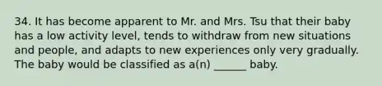 34. It has become apparent to Mr. and Mrs. Tsu that their baby has a low activity level, tends to withdraw from new situations and people, and adapts to new experiences only very gradually. The baby would be classified as a(n) ______ baby.