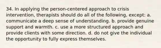 34. In applying the person-centered approach to crisis intervention, therapists should do all of the following, except:​ a. communicate a deep sense of understanding. b. provide genuine support and warmth. c. use a more structured approach and provide clients with some direction. d. do not give the individual the opportunity to fully express themselves.