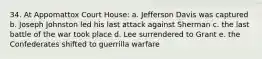 34. At Appomattox Court House: a. Jefferson Davis was captured b. Joseph Johnston led his last attack against Sherman c. the last battle of the war took place d. Lee surrendered to Grant e. the Confederates shifted to guerrilla warfare