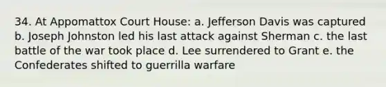 34. At Appomattox Court House: a. Jefferson Davis was captured b. Joseph Johnston led his last attack against Sherman c. the last battle of the war took place d. Lee surrendered to Grant e. the Confederates shifted to guerrilla warfare