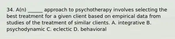 34. A(n) ______ approach to psychotherapy involves selecting the best treatment for a given client based on empirical data from studies of the treatment of similar clients. A. integrative B. psychodynamic C. eclectic D. behavioral