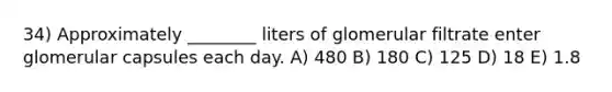 34) Approximately ________ liters of glomerular filtrate enter glomerular capsules each day. A) 480 B) 180 C) 125 D) 18 E) 1.8