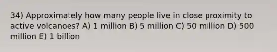 34) Approximately how many people live in close proximity to active volcanoes? A) 1 million B) 5 million C) 50 million D) 500 million E) 1 billion