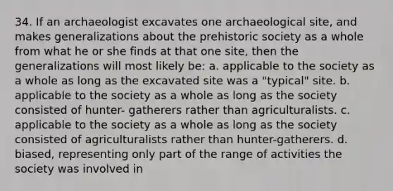 34. If an archaeologist excavates one archaeological site, and makes generalizations about the prehistoric society as a whole from what he or she finds at that one site, then the generalizations will most likely be: a. applicable to the society as a whole as long as the excavated site was a "typical" site. b. applicable to the society as a whole as long as the society consisted of hunter- gatherers rather than agriculturalists. c. applicable to the society as a whole as long as the society consisted of agriculturalists rather than hunter-gatherers. d. biased, representing only part of the range of activities the society was involved in