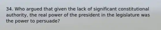 34. Who argued that given the lack of significant constitutional authority, the real power of the president in the legislature was the power to persuade?