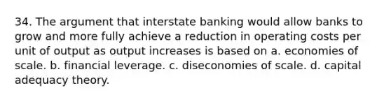 34. The argument that interstate banking would allow banks to grow and more fully achieve a reduction in operating costs per unit of output as output increases is based on a. economies of scale. b. financial leverage. c. diseconomies of scale. d. capital adequacy theory.