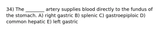 34) The ________ artery supplies blood directly to the fundus of the stomach. A) right gastric B) splenic C) gastroepiploic D) common hepatic E) left gastric