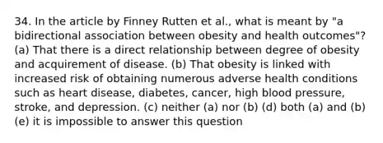 34. In the article by Finney Rutten et al., what is meant by "a bidirectional association between obesity and health outcomes"? (a) That there is a direct relationship between degree of obesity and acquirement of disease. (b) That obesity is linked with increased risk of obtaining numerous adverse health conditions such as heart disease, diabetes, cancer, high blood pressure, stroke, and depression. (c) neither (a) nor (b) (d) both (a) and (b) (e) it is impossible to answer this question