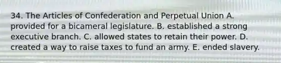 34. The Articles of Confederation and Perpetual Union A. provided for a bicameral legislature. B. established a strong executive branch. C. allowed states to retain their power. D. created a way to raise taxes to fund an army. E. ended slavery.