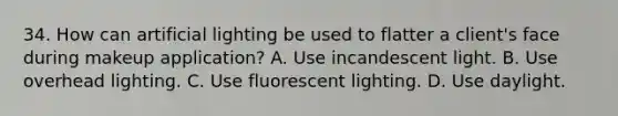 34. How can artificial lighting be used to flatter a client's face during makeup application? A. Use incandescent light. B. Use overhead lighting. C. Use fluorescent lighting. D. Use daylight.