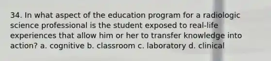 34. In what aspect of the education program for a radiologic science professional is the student exposed to real-life experiences that allow him or her to transfer knowledge into action? a. cognitive b. classroom c. laboratory d. clinical