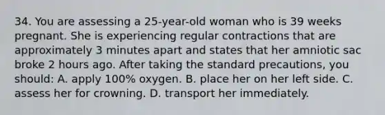 34. You are assessing a 25-year-old woman who is 39 weeks pregnant. She is experiencing regular contractions that are approximately 3 minutes apart and states that her amniotic sac broke 2 hours ago. After taking the standard precautions, you should: A. apply 100% oxygen. B. place her on her left side. C. assess her for crowning. D. transport her immediately.