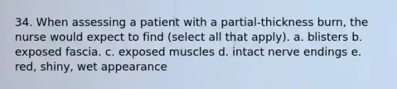 34. When assessing a patient with a partial-thickness burn, the nurse would expect to find (select all that apply). a. blisters b. exposed fascia. c. exposed muscles d. intact nerve endings e. red, shiny, wet appearance