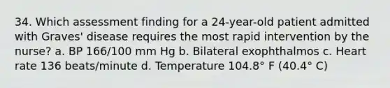 34. Which assessment finding for a 24-year-old patient admitted with Graves' disease requires the most rapid intervention by the nurse? a. BP 166/100 mm Hg b. Bilateral exophthalmos c. Heart rate 136 beats/minute d. Temperature 104.8° F (40.4° C)