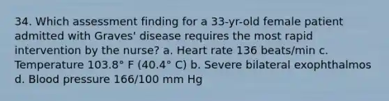 34. Which assessment finding for a 33-yr-old female patient admitted with Graves' disease requires the most rapid intervention by the nurse? a. Heart rate 136 beats/min c. Temperature 103.8° F (40.4° C) b. Severe bilateral exophthalmos d. Blood pressure 166/100 mm Hg