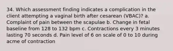 34. Which assessment finding indicates a complication in the client attempting a vaginal birth after cesarean (VBAC)? a. Complaint of pain between the scapulae b. Change in fetal baseline from 128 to 132 bpm c. Contractions every 3 minutes lasting 70 seconds d. Pain level of 6 on scale of 0 to 10 during acme of contraction