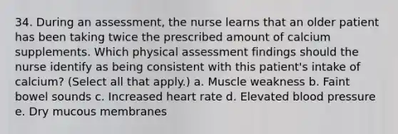 34. During an assessment, the nurse learns that an older patient has been taking twice the prescribed amount of calcium supplements. Which physical assessment findings should the nurse identify as being consistent with this patient's intake of calcium? (Select all that apply.) a. Muscle weakness b. Faint bowel sounds c. Increased heart rate d. Elevated <a href='https://www.questionai.com/knowledge/kD0HacyPBr-blood-pressure' class='anchor-knowledge'>blood pressure</a> e. Dry mucous membranes