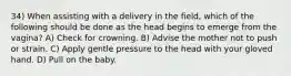 34) When assisting with a delivery in the field, which of the following should be done as the head begins to emerge from the vagina? A) Check for crowning. B) Advise the mother not to push or strain. C) Apply gentle pressure to the head with your gloved hand. D) Pull on the baby.