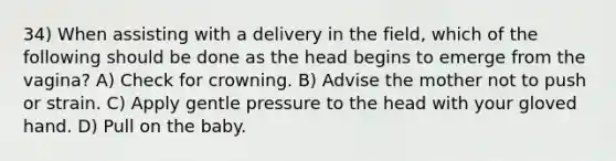 34) When assisting with a delivery in the field, which of the following should be done as the head begins to emerge from the vagina? A) Check for crowning. B) Advise the mother not to push or strain. C) Apply gentle pressure to the head with your gloved hand. D) Pull on the baby.