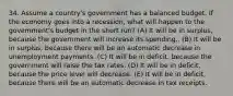 34. Assume a country's government has a balanced budget. If the economy goes into a recession, what will happen to the govemment's budget in the short run? (A) It will be in surplus, because the government will increase its spending.. (B) It will be in surplus, because there will be an automatic decrease in unemployment payments. (C) It will be in deficit. because the government will raise the tax rates. (D) It will be in deficit, because the price level will decrease. (E) It will be in deficit, because there will be an automatic decrease in tax receipts.