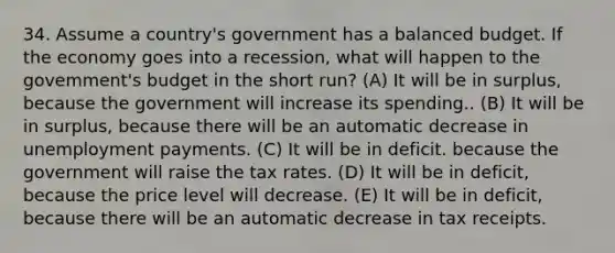 34. Assume a country's government has a balanced budget. If the economy goes into a recession, what will happen to the govemment's budget in the short run? (A) It will be in surplus, because the government will increase its spending.. (B) It will be in surplus, because there will be an automatic decrease in unemployment payments. (C) It will be in deficit. because the government will raise the tax rates. (D) It will be in deficit, because the price level will decrease. (E) It will be in deficit, because there will be an automatic decrease in tax receipts.