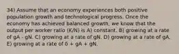 34) Assume that an economy experiences both positive population growth and technological progress. Once the economy has achieved balanced growth, we know that the output per worker ratio (K/N) is A) constant. B) growing at a rate of gA - gN. C) growing at a rate of gN. D) growing at a rate of gA. E) growing at a rate of δ + gA + gN.