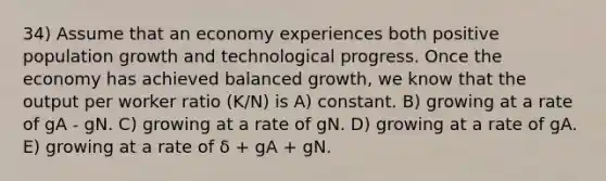 34) Assume that an economy experiences both positive population growth and technological progress. Once the economy has achieved balanced growth, we know that the output per worker ratio (K/N) is A) constant. B) growing at a rate of gA - gN. C) growing at a rate of gN. D) growing at a rate of gA. E) growing at a rate of δ + gA + gN.