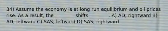 34) Assume the economy is at long run equilibrium and oil prices rise. As a result, the ________ shifts ________. A) AD; rightward B) AD; leftward C) SAS; leftward D) SAS; rightward