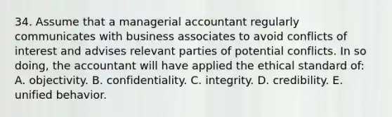 34. Assume that a managerial accountant regularly communicates with business associates to avoid conflicts of interest and advises relevant parties of potential conflicts. In so doing, the accountant will have applied the ethical standard of: A. objectivity. B. confidentiality. C. integrity. D. credibility. E. unified behavior.