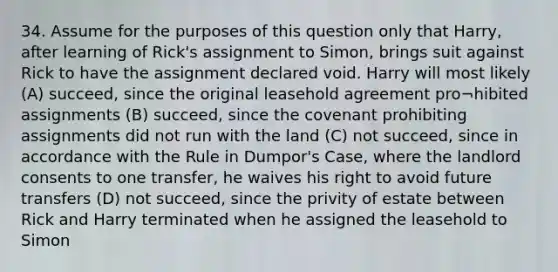 34. Assume for the purposes of this question only that Harry, after learning of Rick's assignment to Simon, brings suit against Rick to have the assignment declared void. Harry will most likely (A) succeed, since the original leasehold agreement pro¬hibited assignments (B) succeed, since the covenant prohibiting assignments did not run with the land (C) not succeed, since in accordance with the Rule in Dumpor's Case, where the landlord consents to one transfer, he waives his right to avoid future transfers (D) not succeed, since the privity of estate between Rick and Harry terminated when he assigned the leasehold to Simon