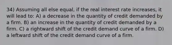 34) Assuming all else equal, if the real interest rate increases, it will lead to: A) a decrease in the quantity of credit demanded by a firm. B) an increase in the quantity of credit demanded by a firm. C) a rightward shift of the credit demand curve of a firm. D) a leftward shift of the credit demand curve of a firm.