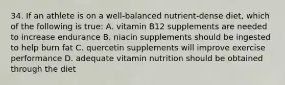 34. If an athlete is on a well-balanced nutrient-dense diet, which of the following is true: A. vitamin B12 supplements are needed to increase endurance B. niacin supplements should be ingested to help burn fat C. quercetin supplements will improve exercise performance D. adequate vitamin nutrition should be obtained through the diet