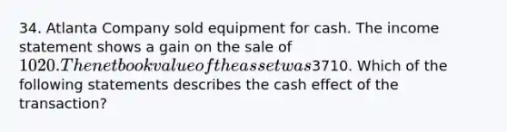 34. Atlanta Company sold equipment for cash. The income statement shows a gain on the sale of 1020. The net book value of the asset was3710. Which of the following statements describes the cash effect of the transaction?