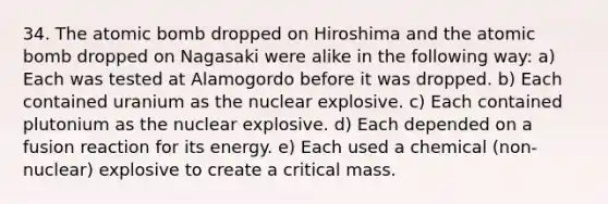 34. The atomic bomb dropped on Hiroshima and the atomic bomb dropped on Nagasaki were alike in the following way: a) Each was tested at Alamogordo before it was dropped. b) Each contained uranium as the nuclear explosive. c) Each contained plutonium as the nuclear explosive. d) Each depended on a fusion reaction for its energy. e) Each used a chemical (non-nuclear) explosive to create a critical mass.